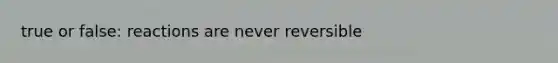 true or false: reactions are never reversible