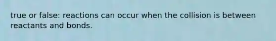 true or false: reactions can occur when the collision is between reactants and bonds.