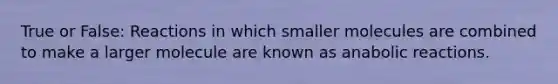 True or False: Reactions in which smaller molecules are combined to make a larger molecule are known as anabolic reactions.
