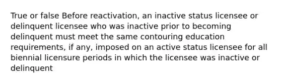 True or false Before reactivation, an inactive status licensee or delinquent licensee who was inactive prior to becoming delinquent must meet the same contouring education requirements, if any, imposed on an active status licensee for all biennial licensure periods in which the licensee was inactive or delinquent