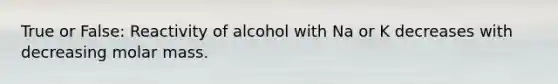 True or False: Reactivity of alcohol with Na or K decreases with decreasing molar mass.