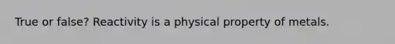 True or false? Reactivity is a physical property of metals.