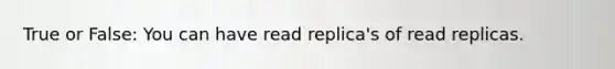 True or False: You can have read replica's of read replicas.