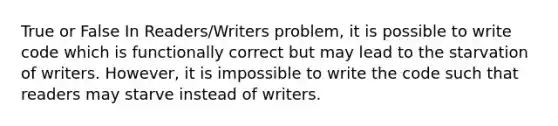 True or False In Readers/Writers problem, it is possible to write code which is functionally correct but may lead to the starvation of writers. However, it is impossible to write the code such that readers may starve instead of writers.