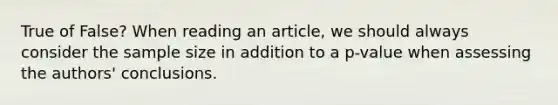 True of False? When reading an article, we should always consider the sample size in addition to a p-value when assessing the authors' conclusions.