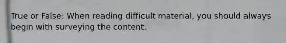 True or False: When reading difficult material, you should always begin with surveying the content.