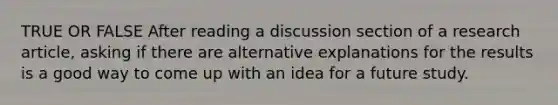 TRUE OR FALSE After reading a discussion section of a research article, asking if there are alternative explanations for the results is a good way to come up with an idea for a future study.