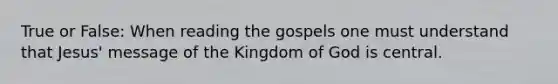 True or False: When reading the gospels one must understand that Jesus' message of the Kingdom of God is central.