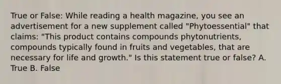 True or False: While reading a health magazine, you see an advertisement for a new supplement called "Phytoessential" that claims: "This product contains compounds phytonutrients, compounds typically found in fruits and vegetables, that are necessary for life and growth." Is this statement true or false? A. True B. False