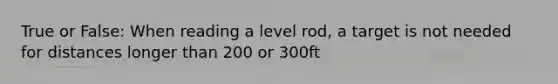 True or False: When reading a level rod, a target is not needed for distances longer than 200 or 300ft