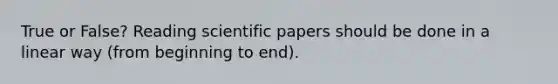 True or False? Reading scientific papers should be done in a linear way (from beginning to end).