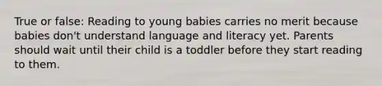 True or false: Reading to young babies carries no merit because babies don't understand language and literacy yet. Parents should wait until their child is a toddler before they start reading to them.