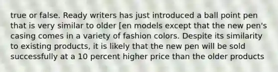 true or false. Ready writers has just introduced a ball point pen that is very similar to older [en models except that the new pen's casing comes in a variety of fashion colors. Despite its similarity to existing products, it is likely that the new pen will be sold successfully at a 10 percent higher price than the older products