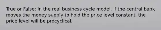 True or False: In the real business cycle model, if the central bank moves the money supply to hold the price level constant, the price level will be procyclical.