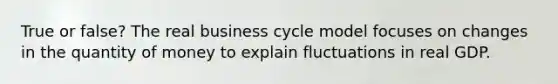 True or false? The real business cycle model focuses on changes in the quantity of money to explain fluctuations in real GDP.