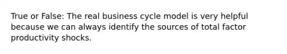 True or False: The real business cycle model is very helpful because we can always identify the sources of total factor productivity shocks.