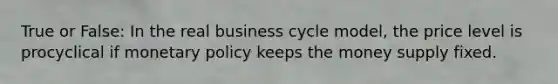 True or False: In the real business cycle model, the price level is procyclical if monetary policy keeps the money supply fixed.