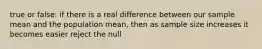 true or false: if there is a real difference between our sample mean and the population mean, then as sample size increases it becomes easier reject the null