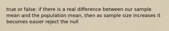 true or false: if there is a real difference between our sample mean and the population mean, then as sample size increases it becomes easier reject the null