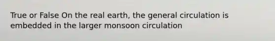 True or False On the real earth, the general circulation is embedded in the larger monsoon circulation