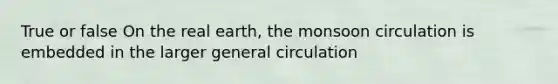 True or false On the real earth, the monsoon circulation is embedded in the larger general circulation