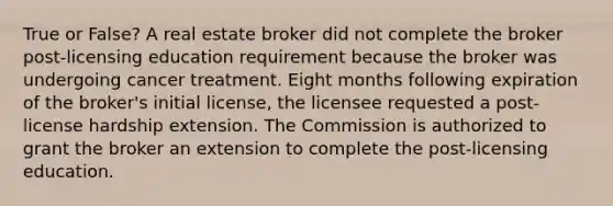 True or False? A real estate broker did not complete the broker post-licensing education requirement because the broker was undergoing cancer treatment. Eight months following expiration of the broker's initial license, the licensee requested a post-license hardship extension. The Commission is authorized to grant the broker an extension to complete the post-licensing education.