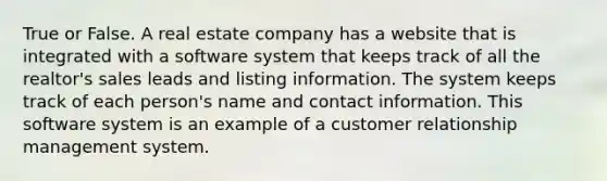 True or False. A real estate company has a website that is integrated with a software system that keeps track of all the realtor's sales leads and listing information. The system keeps track of each person's name and contact information. This software system is an example of a customer relationship management system.