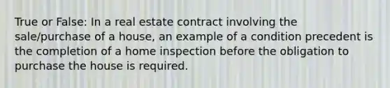 True or False: In a real estate contract involving the sale/purchase of a house, an example of a condition precedent is the completion of a home inspection before the obligation to purchase the house is required.