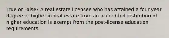 True or False? A real estate licensee who has attained a four-year degree or higher in real estate from an accredited institution of higher education is exempt from the post-license education requirements.