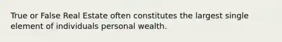 True or False Real Estate often constitutes the largest single element of individuals personal wealth.