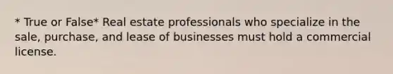 * True or False* Real estate professionals who specialize in the sale, purchase, and lease of businesses must hold a commercial license.