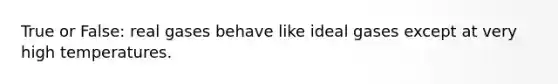 True or False: real gases behave like ideal gases except at very high temperatures.