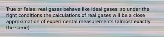 True or False: real gases behave like ideal gases, so under the right conditions the calculations of real gases will be a close approximation of experimental measurements (almost exactly the same)