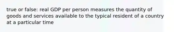 true or false: real GDP per person measures the quantity of goods and services available to the typical resident of a country at a particular time