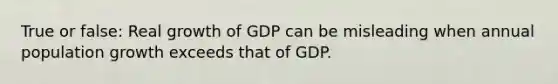 True or false: Real growth of GDP can be misleading when annual population growth exceeds that of GDP.