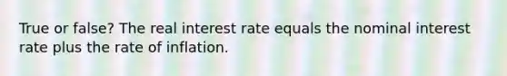 True or false? The real interest rate equals the nominal interest rate plus the rate of inflation.