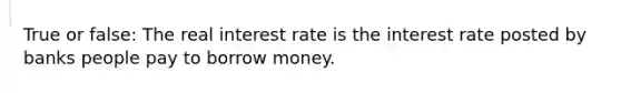 True or false: The real interest rate is the interest rate posted by banks people pay to borrow money.