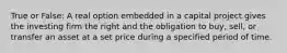 True or False: A real option embedded in a capital project gives the investing firm the right and the obligation to buy, sell, or transfer an asset at a set price during a specified period of time.