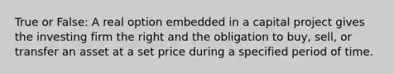 True or False: A real option embedded in a capital project gives the investing firm the right and the obligation to buy, sell, or transfer an asset at a set price during a specified period of time.