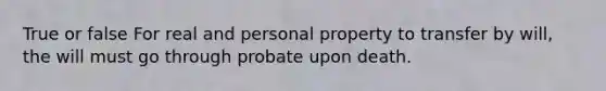 True or false For real and personal property to transfer by will, the will must go through probate upon death.