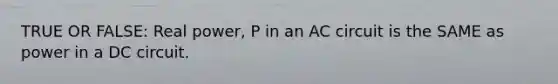 TRUE OR FALSE: Real power, P in an AC circuit is the SAME as power in a DC circuit.