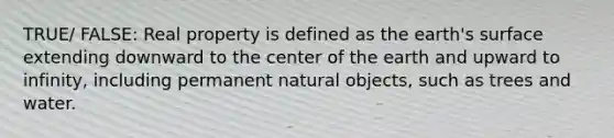 TRUE/ FALSE: Real property is defined as the earth's surface extending downward to the center of the earth and upward to infinity, including permanent natural objects, such as trees and water.