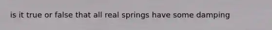 is it true or false that all real springs have some damping