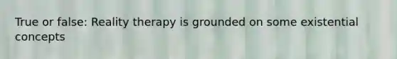 True or false: Reality therapy is grounded on some existential concepts