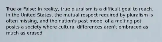 True or False: In reality, true pluralism is a difficult goal to reach. In the United States, the mutual respect required by pluralism is often missing, and the nation's past model of a melting pot posits a society where cultural differences aren't embraced as much as erased