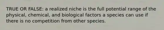 TRUE OR FALSE: a realized niche is the full potential range of the physical, chemical, and biological factors a species can use if there is no competition from other species.