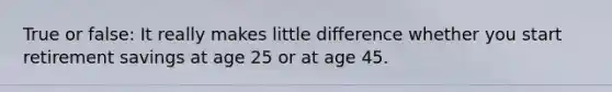 True or false: It really makes little difference whether you start retirement savings at age 25 or at age 45.