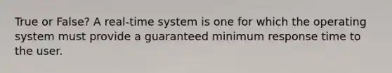 True or False? A real-time system is one for which the operating system must provide a guaranteed minimum response time to the user.