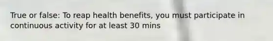 True or false: To reap health benefits, you must participate in continuous activity for at least 30 mins