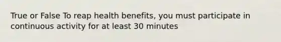 True or False To reap health benefits, you must participate in continuous activity for at least 30 minutes